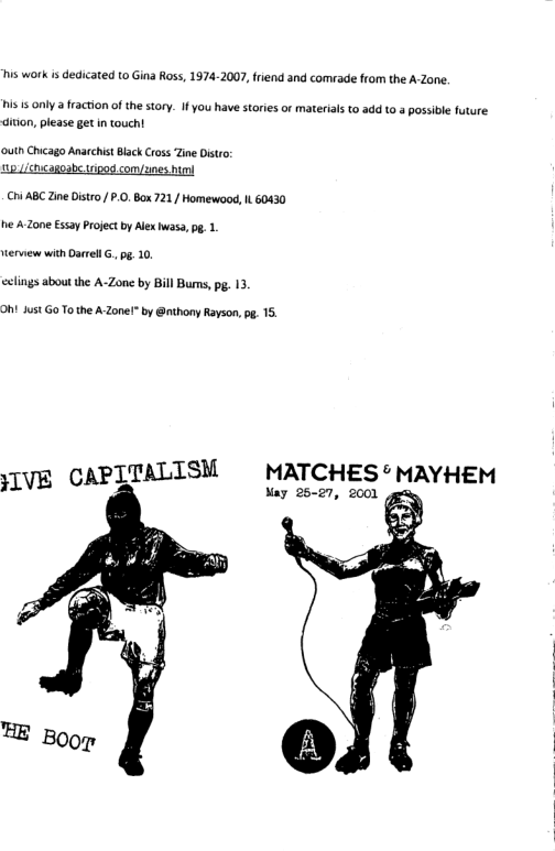 is work is dedicated to Gina Ross, 1974-2007, fiend and comrade from the A-Zane.  i 5 only a fraction of the story. I you have stories or materials to add o a possible future diion, please getin touch!  outh Chicago Anarchist Black Cross Zine Distro: ucagoabe sipod com/ynes bl  ChiABC Zine istro/ .0, Box 721/ Homewood, L 60430 he A Zone Essay Project b Alex uass, g .  ervew with Oarel G, g, 10  celings about the A-Zone by Bill Burs, . 13  Oht Just Go To the A-Zone! by @nthony Rayson, . 15.  JIVE CAPITALISM  MATCHES®MAYHEM  Nay 25-27, 2001  